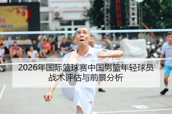 2026年国际篮球赛中国男篮年轻球员战术评估与前景分析