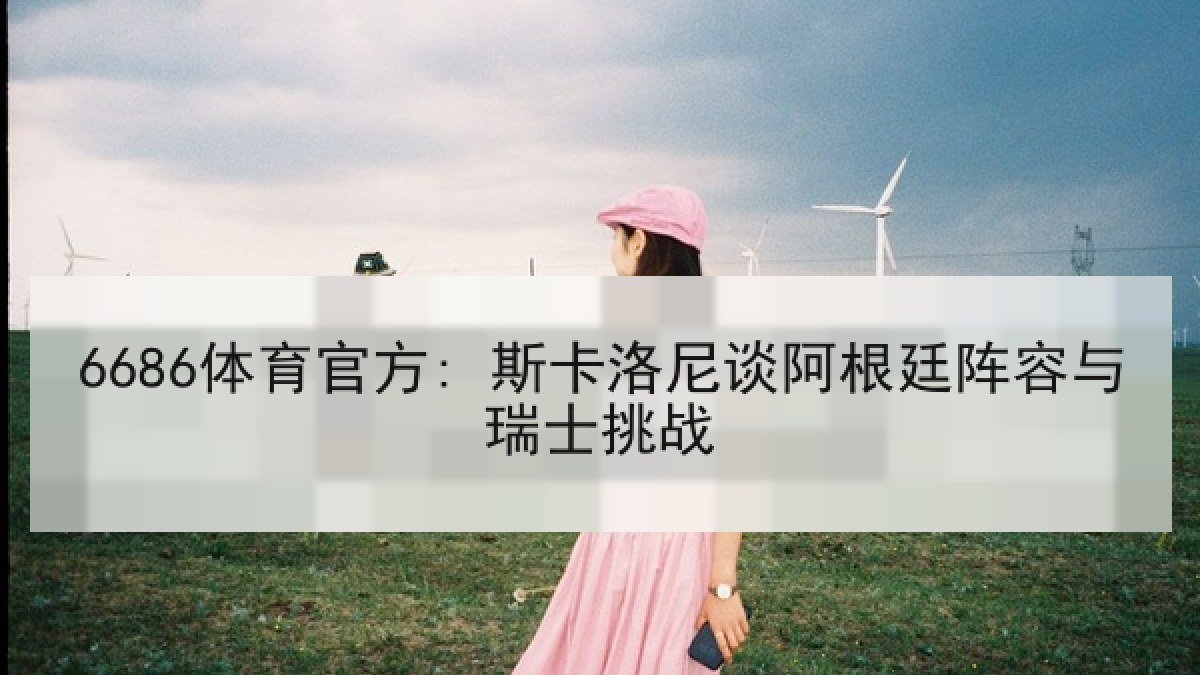 6686体育官方: 斯卡洛尼谈阿根廷阵容与瑞士挑战 6686体育官方: 斯卡洛尼谈阿根廷阵容与瑞士挑战