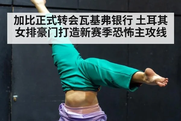 加比正式转会瓦基弗银行 土耳其女排豪门打造新赛季恐怖主攻线